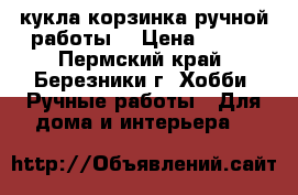 кукла корзинка ручной работы  › Цена ­ 600 - Пермский край, Березники г. Хобби. Ручные работы » Для дома и интерьера   